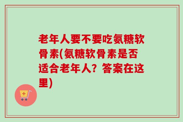 老年人要不要吃氨糖软骨素(氨糖软骨素是否适合老年人？答案在这里)