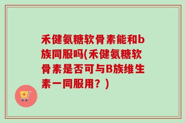 禾健氨糖软骨素能和b族同服吗(禾健氨糖软骨素是否可与B族维生素一同服用？)