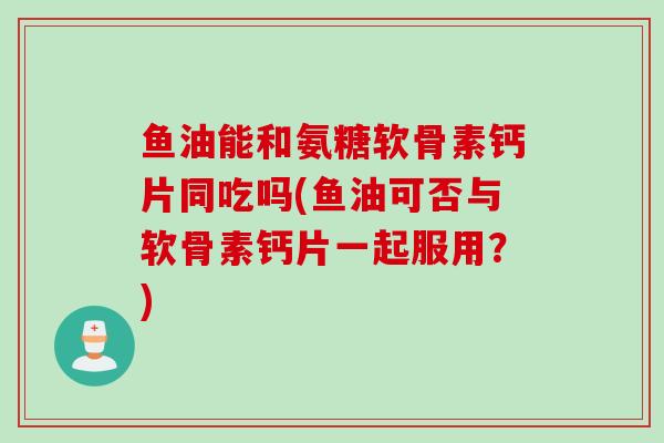 鱼油能和氨糖软骨素钙片同吃吗(鱼油可否与软骨素钙片一起服用？)