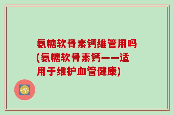 氨糖软骨素钙维管用吗(氨糖软骨素钙——适用于维护血管健康)