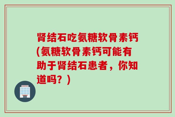 肾结石吃氨糖软骨素钙(氨糖软骨素钙可能有助于肾结石患者，你知道吗？)