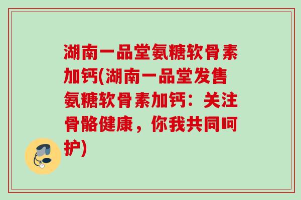 湖南一品堂氨糖软骨素加钙(湖南一品堂发售氨糖软骨素加钙：关注骨骼健康，你我共同呵护)