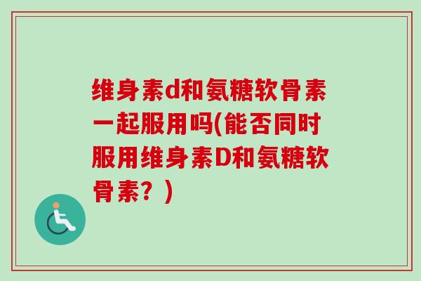 维身素d和氨糖软骨素一起服用吗(能否同时服用维身素D和氨糖软骨素？)