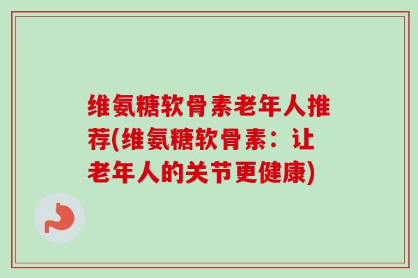 维氨糖软骨素老年人推荐(维氨糖软骨素：让老年人的关节更健康)
