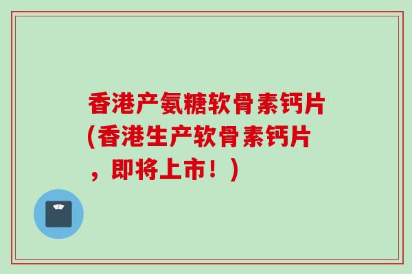 香港产氨糖软骨素钙片(香港生产软骨素钙片,即将上市!) 香港产氨糖软骨素钙片(香港生产软骨素钙片,即将上市!)
