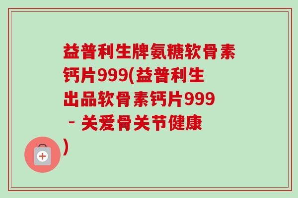 益普利生牌氨糖软骨素钙片999(益普利生出品软骨素钙片999 - 关爱骨关节健康)