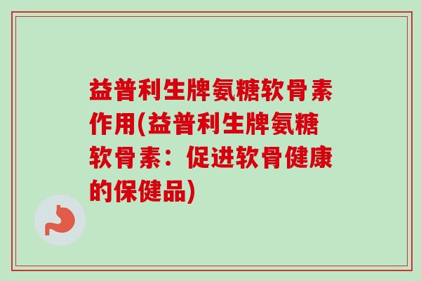 益普利生牌氨糖软骨素作用(益普利生牌氨糖软骨素：促进软骨健康的保健品)