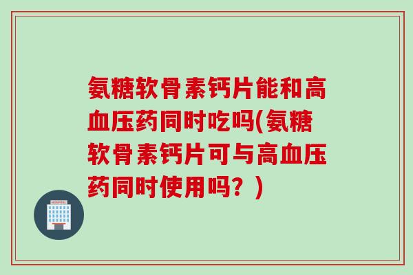 氨糖软骨素钙片能和高血压药同时吃吗(氨糖软骨素钙片可与高血压药同时使用吗？)