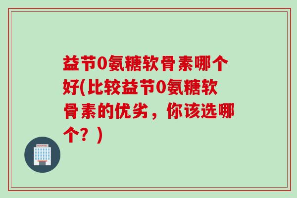 益节0氨糖软骨素哪个好(比较益节0氨糖软骨素的优劣，你该选哪个？)