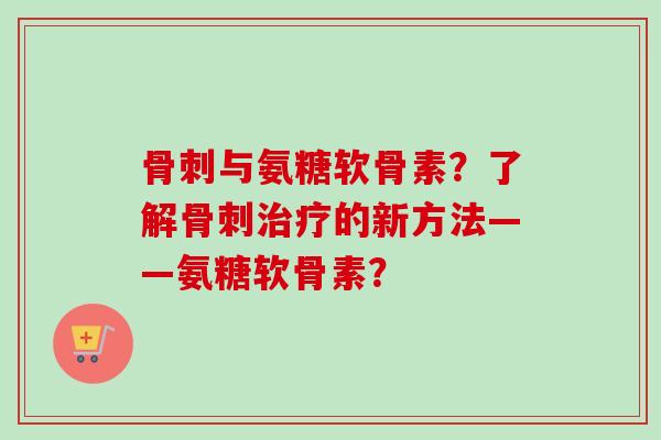 骨刺与氨糖软骨素？了解骨刺治疗的新方法——氨糖软骨素？