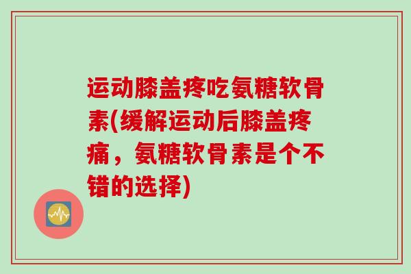 运动膝盖疼吃氨糖软骨素(缓解运动后膝盖疼痛，氨糖软骨素是个不错的选择)