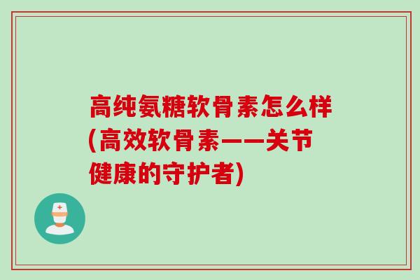高纯氨糖软骨素怎么样(高效软骨素——关节健康的守护者)