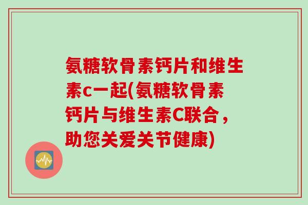 氨糖软骨素钙片和维生素c一起(氨糖软骨素钙片与维生素C联合，助您关爱关节健康)