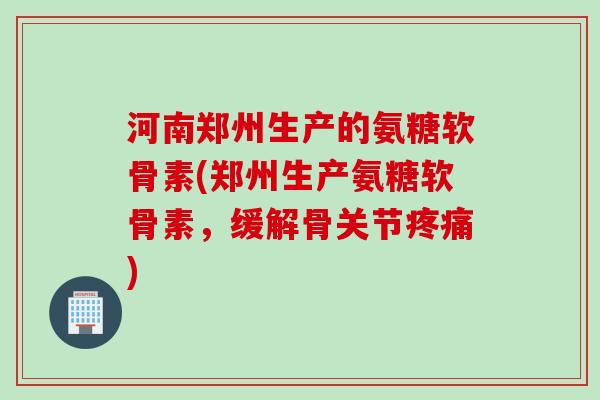 河南郑州生产的氨糖软骨素(郑州生产氨糖软骨素，缓解骨关节疼痛)
