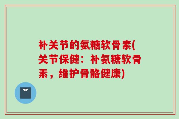 补关节的氨糖软骨素(关节保健：补氨糖软骨素，维护骨骼健康)