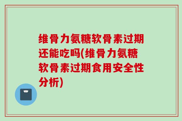 维骨力氨糖软骨素过期还能吃吗(维骨力氨糖软骨素过期食用安全性分析)