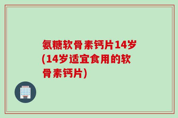 氨糖软骨素钙片14岁(14岁适宜食用的软骨素钙片)