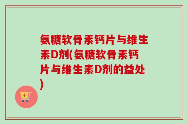 氨糖软骨素钙片与维生素D剂(氨糖软骨素钙片与维生素D剂的益处)