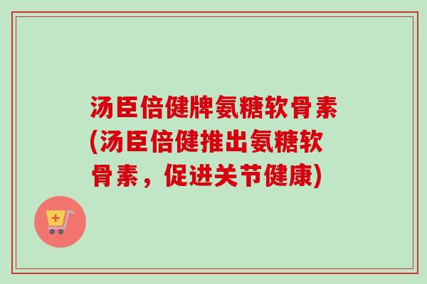 汤臣倍健牌氨糖软骨素(汤臣倍健推出氨糖软骨素，促进关节健康)