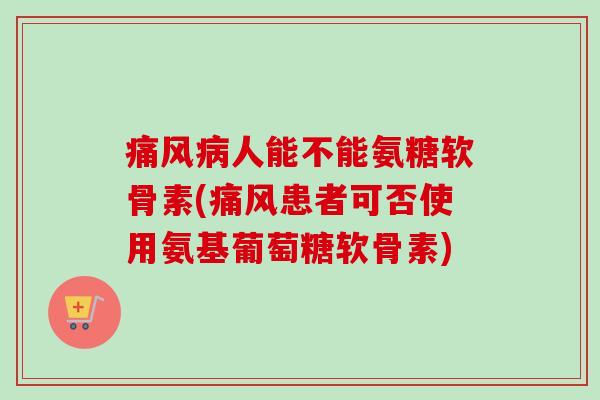 痛风病人能不能氨糖软骨素(痛风患者可否使用氨基葡萄糖软骨素)