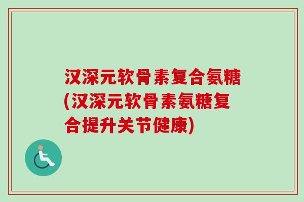 汉深元软骨素复合氨糖(汉深元软骨素氨糖复合提升关节健康)