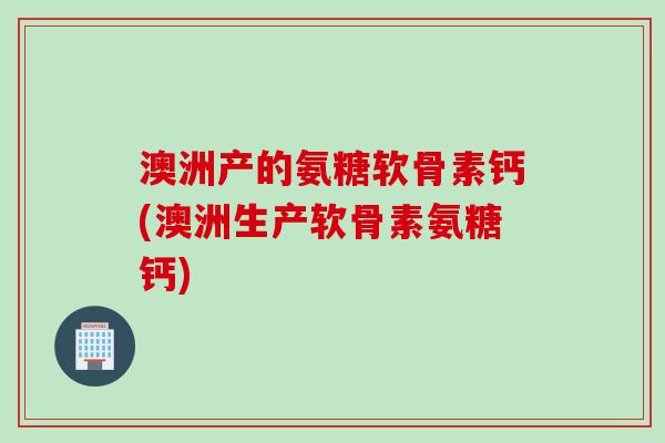 澳洲产的氨糖软骨素钙(澳洲生产软骨素氨糖钙)