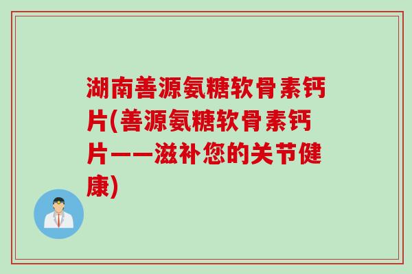 湖南善源氨糖软骨素钙片(善源氨糖软骨素钙片——滋补您的关节健康)
