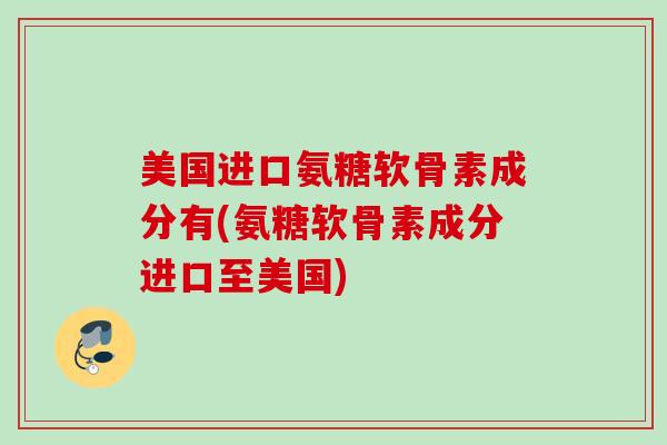 美国进口氨糖软骨素成分有(氨糖软骨素成分进口至美国)