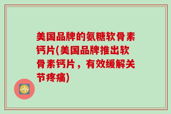 美国品牌的氨糖软骨素钙片(美国品牌推出软骨素钙片，有效缓解关节疼痛)