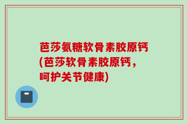 芭莎氨糖软骨素胶原钙(芭莎软骨素胶原钙，呵护关节健康)