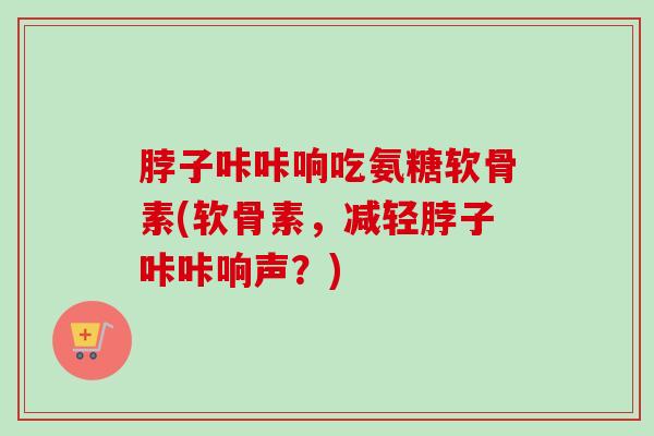 脖子咔咔响吃氨糖软骨素(软骨素，减轻脖子咔咔响声？)