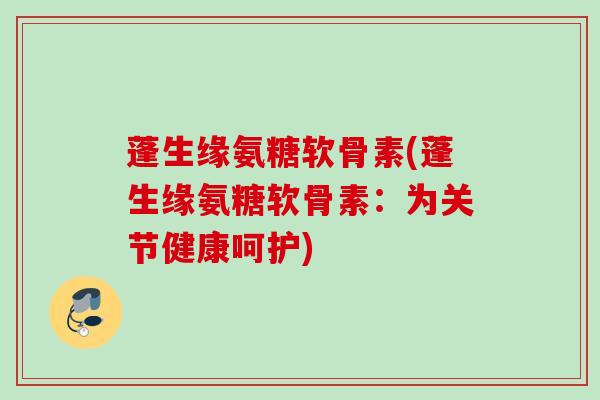 蓬生缘氨糖软骨素(蓬生缘氨糖软骨素：为关节健康呵护)