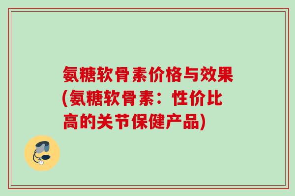 氨糖软骨素价格与效果(氨糖软骨素：性价比高的关节保健产品)