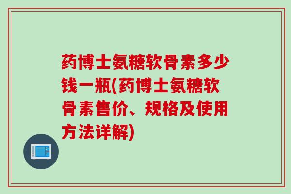 药博士氨糖软骨素多少钱一瓶(药博士氨糖软骨素售价、规格及使用方法详解)
