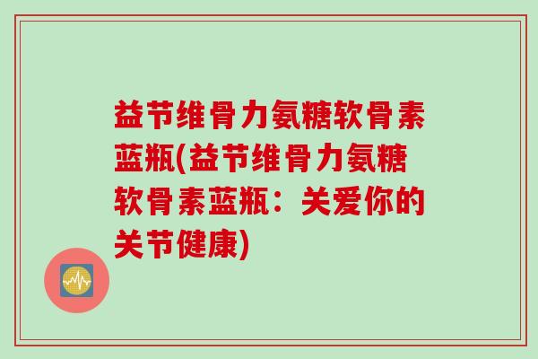 益节维骨力氨糖软骨素蓝瓶(益节维骨力氨糖软骨素蓝瓶：关爱你的关节健康)
