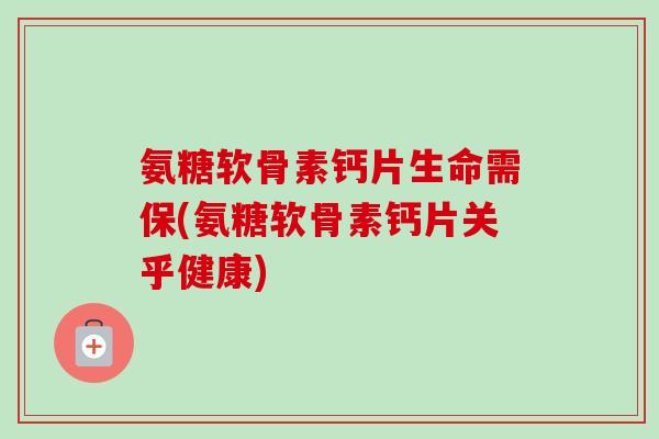 氨糖软骨素钙片生命需保(氨糖软骨素钙片关乎健康)