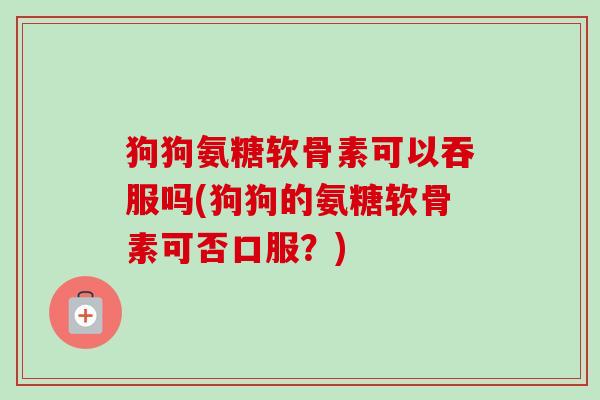 狗狗氨糖软骨素可以吞服吗(狗狗的氨糖软骨素可否口服？)