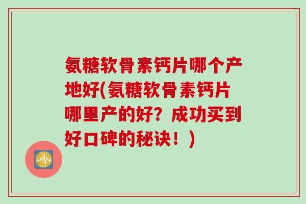 氨糖软骨素钙片哪个产地好(氨糖软骨素钙片哪里产的好？成功买到好口碑的秘诀！)