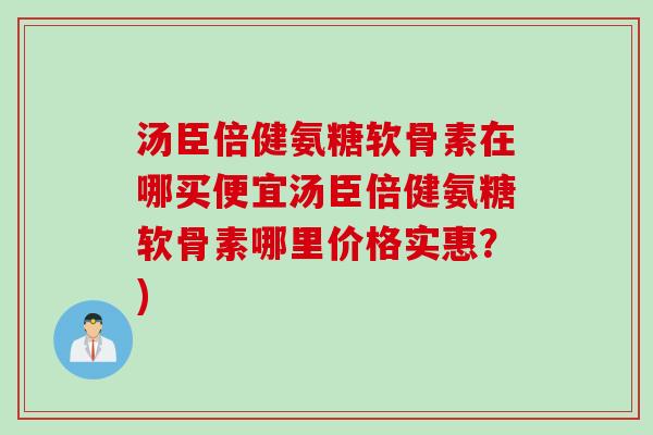 汤臣倍健氨糖软骨素在哪买便宜汤臣倍健氨糖软骨素哪里价格实惠？)
