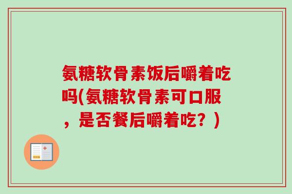 氨糖软骨素饭后嚼着吃吗(氨糖软骨素可口服,是否餐后嚼着吃?) 氨糖软骨素饭后嚼着吃吗(氨糖软骨素可口服,是否餐后嚼着吃?)