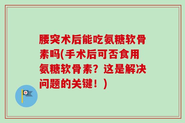 腰突术后能吃氨糖软骨素吗(手术后可否食用氨糖软骨素？这是解决问题的关键！)