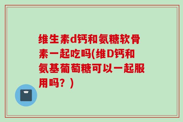 维生素d钙和氨糖软骨素一起吃吗(维D钙和氨基葡萄糖可以一起服用吗？)