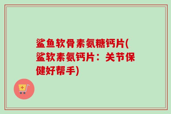鲨鱼软骨素氨糖钙片(鲨软素氨钙片：关节保健好帮手)