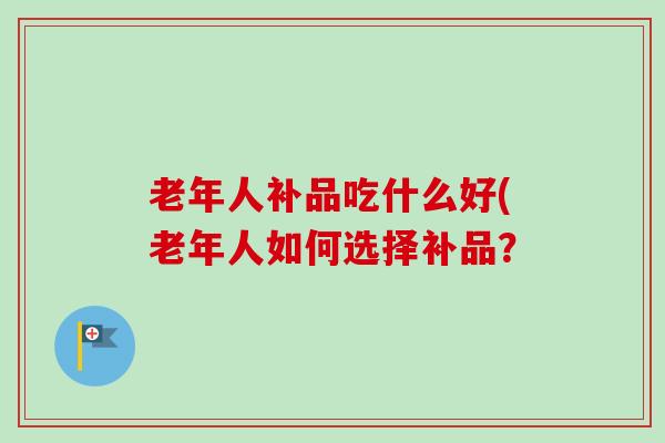 老年人补品吃什么好(老年人如何选择补品？