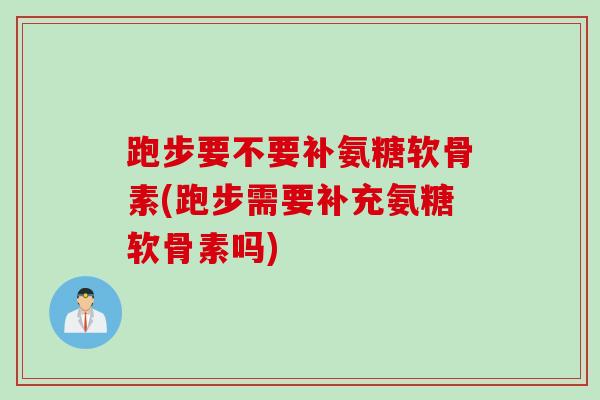 跑步要不要补氨糖软骨素(跑步需要补充氨糖软骨素吗)
