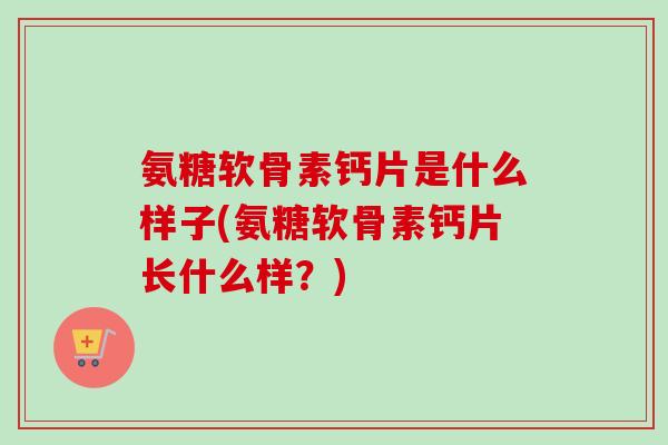 氨糖软骨素钙片是什么样子(氨糖软骨素钙片长什么样？)