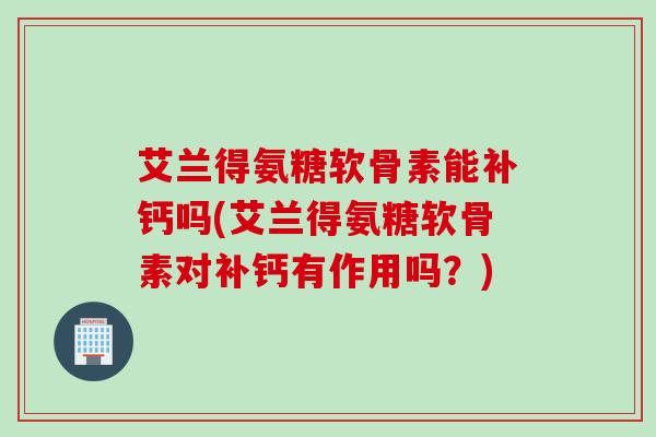 艾兰得氨糖软骨素能补钙吗(艾兰得氨糖软骨素对补钙有作用吗？)