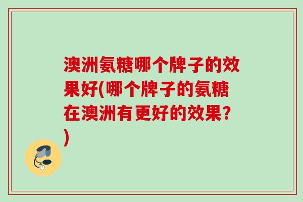 澳洲氨糖哪个牌子的效果好(哪个牌子的氨糖在澳洲有更好的效果？)