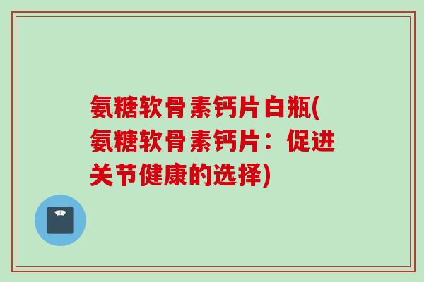 氨糖软骨素钙片白瓶(氨糖软骨素钙片：促进关节健康的选择)