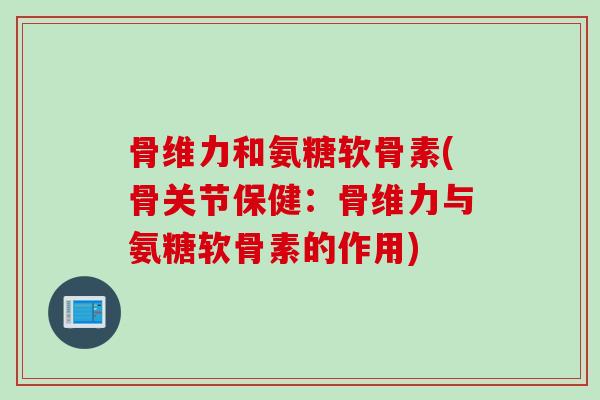 骨维力和氨糖软骨素(骨关节保健:骨维力与氨糖软骨素的作用) 骨维力和氨糖软骨素(骨关节保健:骨维力与氨糖软骨素的作用)